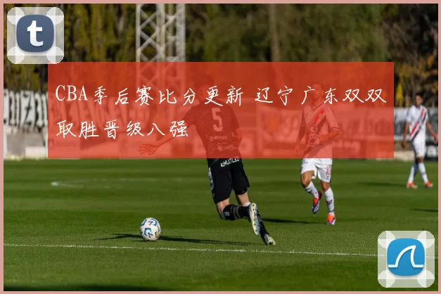 CBA季后赛比分更新 辽宁广东双双取胜晋级八强