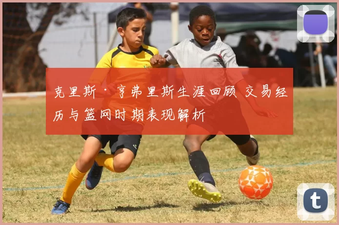 克里斯·亨弗里斯生涯回顾 交易经历与篮网时期表现解析