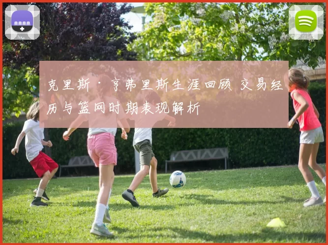 克里斯·亨弗里斯生涯回顾 交易经历与篮网时期表现解析