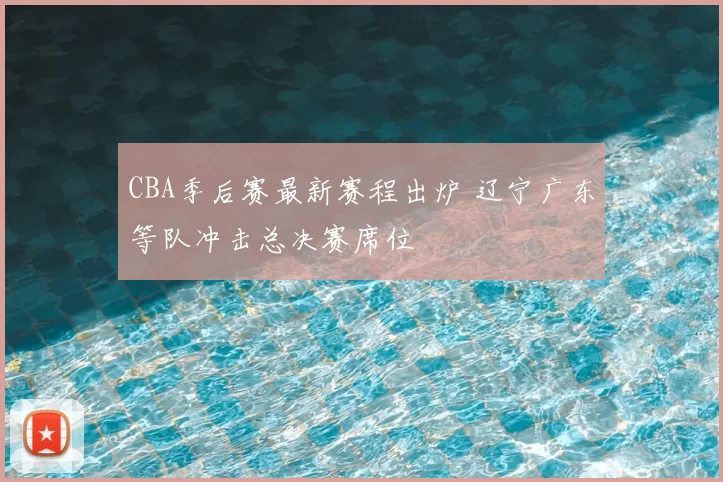 CBA季后赛最新赛程出炉 辽宁广东等队冲击总决赛席位
