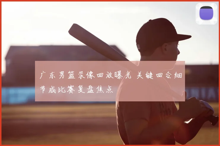 广东男篮录像回放曝光 关键回合细节成比赛复盘焦点