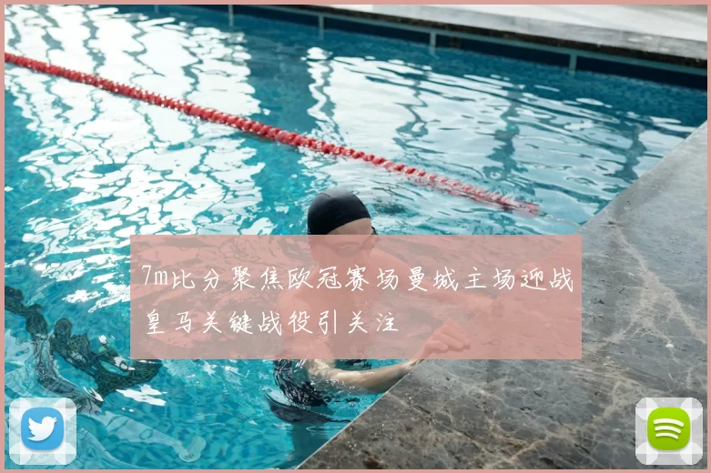 7m比分聚焦欧冠赛场曼城主场迎战皇马关键战役引关注