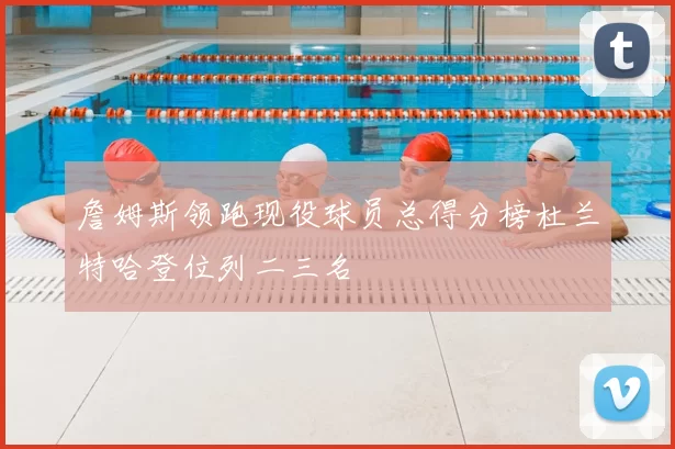 詹姆斯领跑现役球员总得分榜杜兰特哈登位列二三名