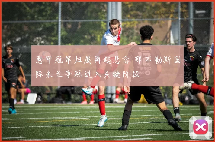 意甲冠军归属再起悬念 那不勒斯国际米兰争冠进入关键阶段