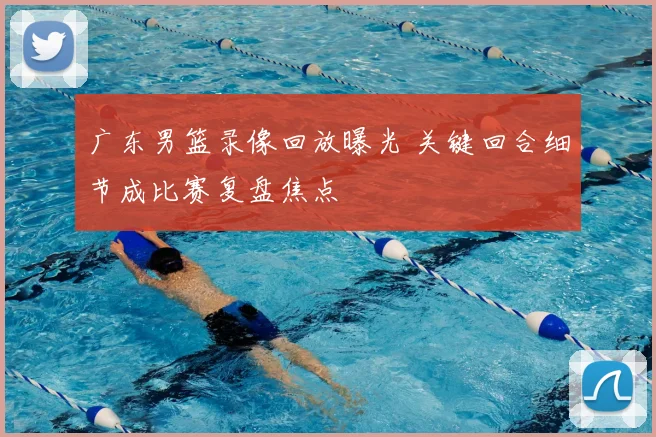 广东男篮录像回放曝光 关键回合细节成比赛复盘焦点