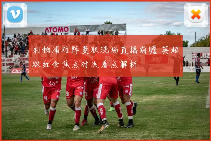 利物浦对阵曼联现场直播前瞻 英超双红会焦点对决看点解析