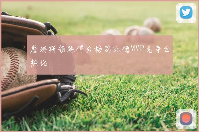 詹姆斯领跑得分榜恩比德MVP竞争白热化