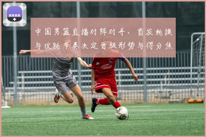 中国男篮直播对阵对手，首发轮换与攻防节奏决定晋级形势与得分焦点