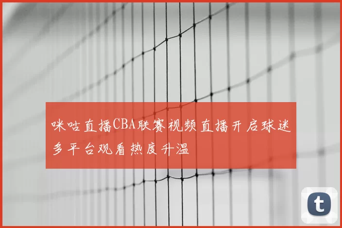 咪咕直播CBA联赛视频直播开启球迷多平台观看热度升温
