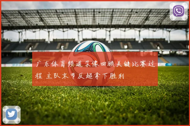 广东体育频道录像回顾关键比赛过程 主队末节反超拿下胜利