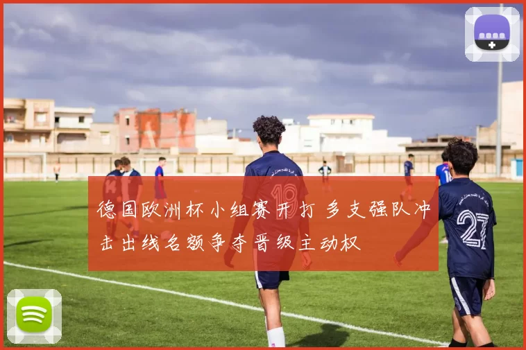 德国欧洲杯小组赛开打 多支强队冲击出线名额争夺晋级主动权