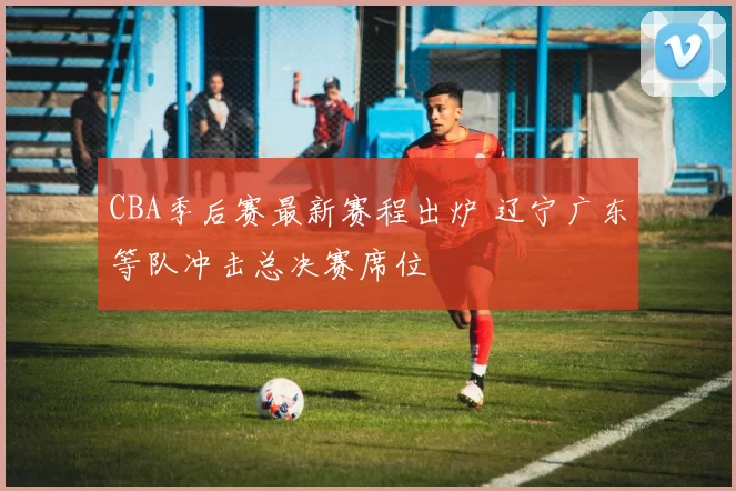 CBA季后赛最新赛程出炉 辽宁广东等队冲击总决赛席位