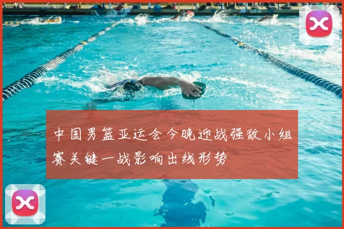 中国男篮亚运会今晚迎战强敌小组赛关键一战影响出线形势