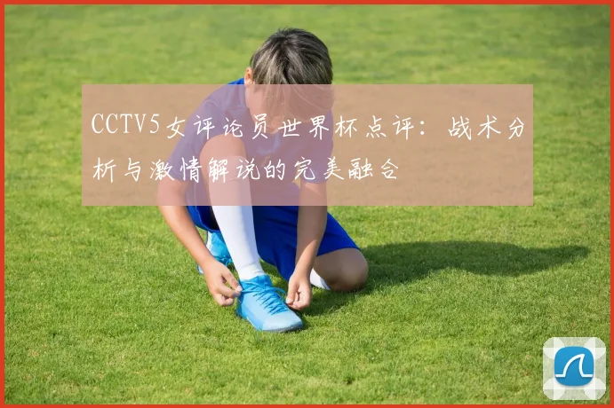 CCTV5女评论员世界杯点评:战术分析与激情解说的完美融合