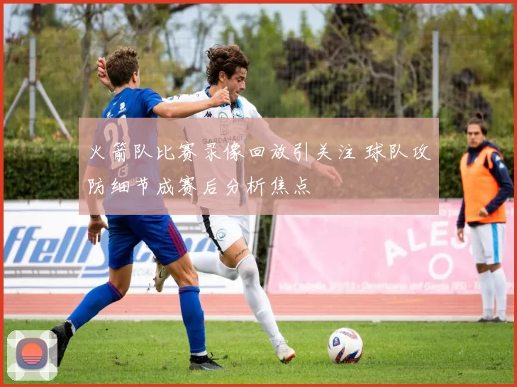 火箭队比赛录像回放引关注 球队攻防细节成赛后分析焦点