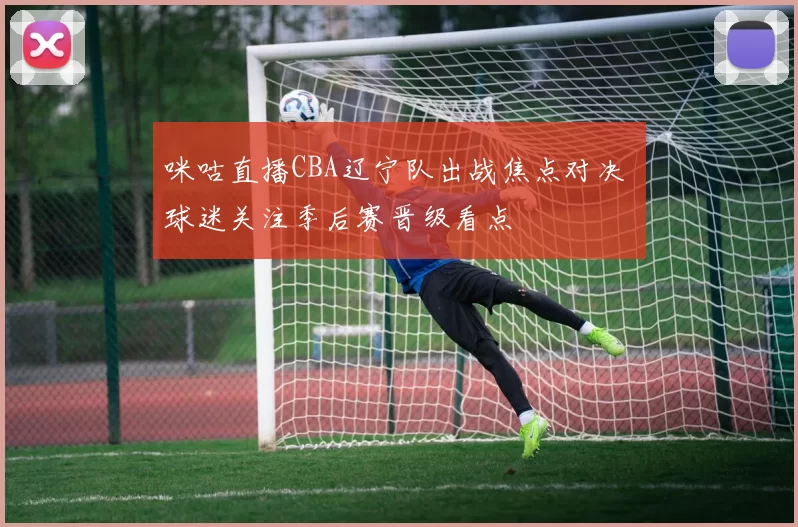 咪咕直播CBA辽宁队出战焦点对决 球迷关注季后赛晋级看点