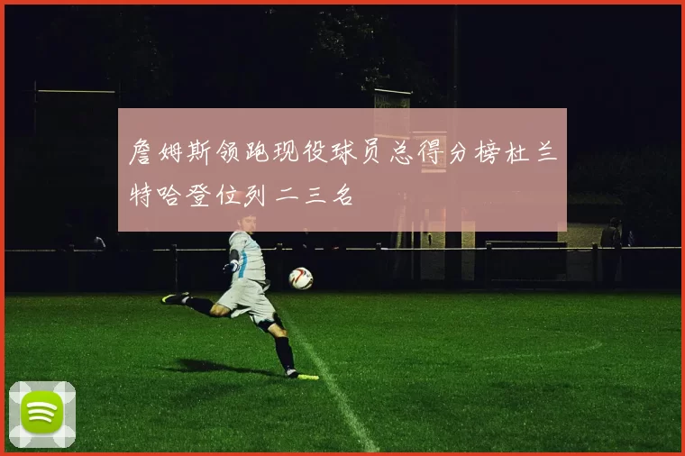 詹姆斯领跑现役球员总得分榜杜兰特哈登位列二三名