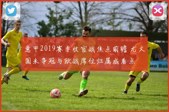 意甲2019赛季收官战焦点前瞻 尤文国米争冠与欧战席位归属成看点
