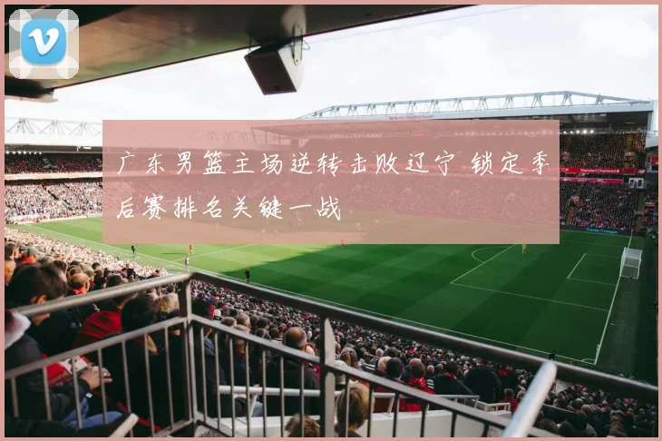 广东男篮主场逆转击败辽宁 锁定季后赛排名关键一战