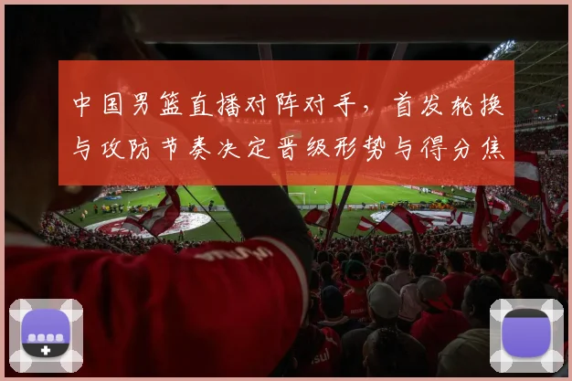 中国男篮直播对阵对手，首发轮换与攻防节奏决定晋级形势与得分焦点