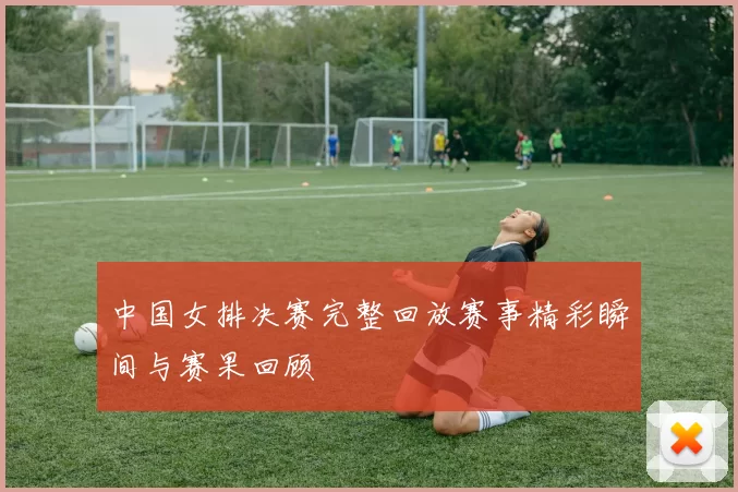 中国女排决赛完整回放赛事精彩瞬间与赛果回顾