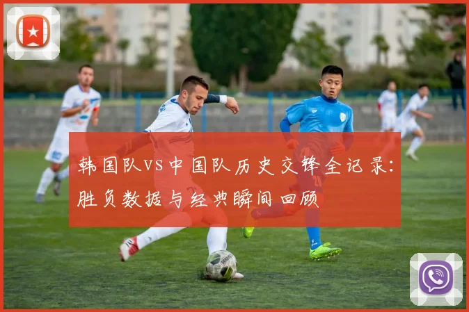 韩国队vs中国队历史交锋全记录：胜负数据与经典瞬间回顾