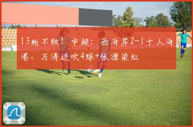 13轮不败！中超：西海岸2-1十人海港，万涛连吹4球+张源染红