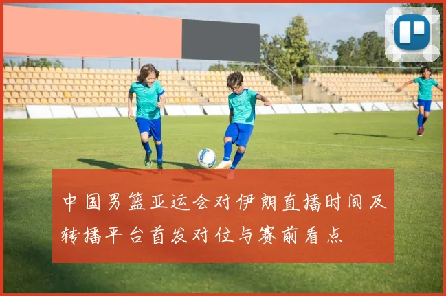 中国男篮亚运会对伊朗直播时间及转播平台首发对位与赛前看点