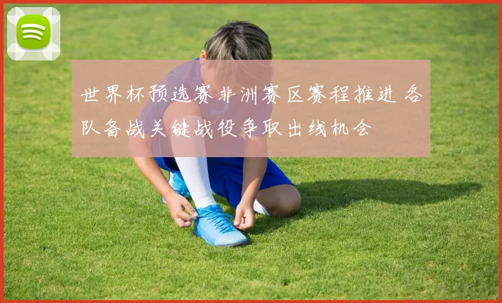 世界杯预选赛非洲赛区赛程推进 各队备战关键战役争取出线机会