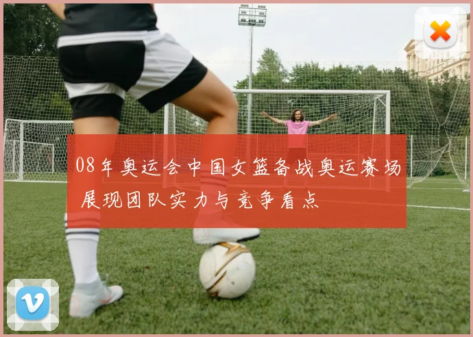 08年奥运会中国女篮备战奥运赛场 展现团队实力与竞争看点