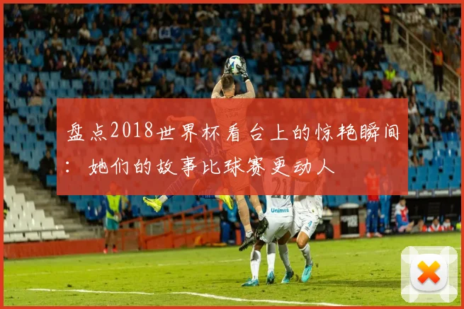 盘点2018世界杯看台上的惊艳瞬间：她们的故事比球赛更动人